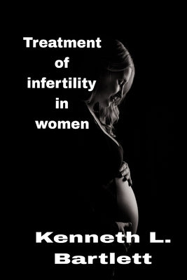 Treatment of infertility in women: 5 Wonderful Ways to Treat Infertility in Women by L. Bartlett, Kenneth