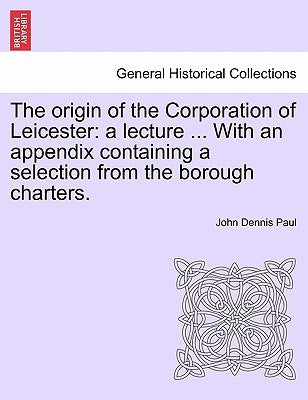 The Origin of the Corporation of Leicester: A Lecture ... with an Appendix Containing a Selection from the Borough Charters. by Paul, John Dennis