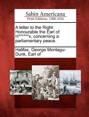 A Letter to the Right Honourable the Earl of H******x, Concerning a Parliamentary Peace. by Halifax, George Montagu-Dunk Earl of