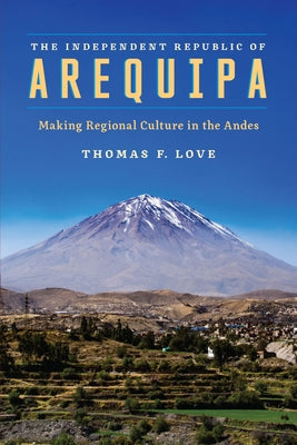 The Independent Republic of Arequipa: Making Regional Culture in the Andes by Love, Thomas F.