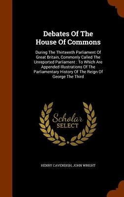 Debates Of The House Of Commons: During The Thirteenth Parliament Of Great Britain, Commonly Called The Unreported Parliament: To Which Are Appended I by Cavendish, Henry