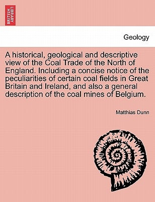 A Historical, Geological and Descriptive View of the Coal Trade of the North of England. Including a Concise Notice of the Peculiarities of Certain Co by Dunn, Matthias