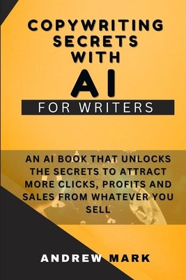 Copywriting Secrets With AI For Writers: An AI Book That Unlocks The Secrets To Attract More Clicks, Profits And Sales From Whatever You Sell by Mark, Andrew