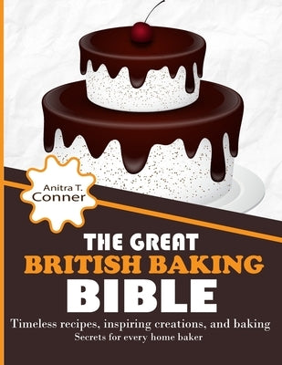 The Great British Baking Bible: Timeless Recipes, Inspiring Creations, and Baking Secrets for Every Home Baker by T. Conner, Anitra