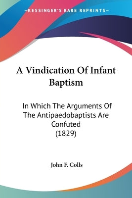 A Vindication Of Infant Baptism: In Which The Arguments Of The Antipaedobaptists Are Confuted (1829) by Colls, John F.