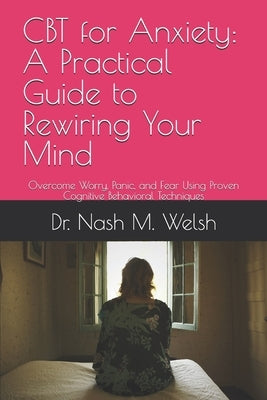 CBT for Anxiety: A Practical Guide to Rewiring Your Mind: Overcome Worry, Panic, and Fear Using Proven Cognitive Behavioral Techniques by Welsh, Nash M.