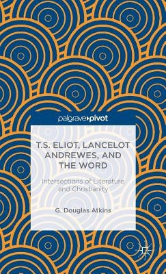 T.S. Eliot, Lancelot Andrewes, and the Word: Intersections of Literature and Christianity by Atkins, G.