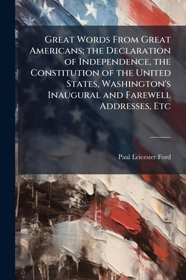 Great Words From Great Americans; the Declaration of Independence, the Constitution of the United States, Washington's Inaugural and Farewell Addresse by Ford, Paul Leicester