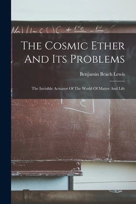 The Cosmic Ether And Its Problems: The Invisible Actuator Of The World Of Matter And Life by Benjamin Beach Lewis (1841-)