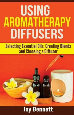 Using Aromatherapy Diffusers: Selecting Essential Oils, Creating Blends and Choosing a Diffuser by Bennett, Joy