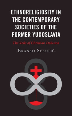 Ethnoreligiosity in the Contemporary Societies of the Former Yugoslavia: The Veils of Christian Delusion by Sekulic, Branko