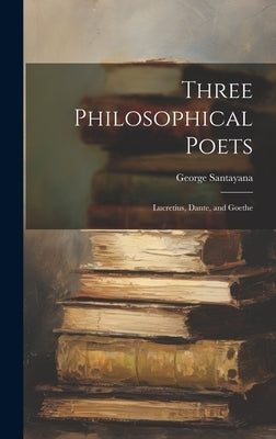 Three Philosophical Poets; Lucretius, Dante, and Goethe by Santayana, George 1863-1952