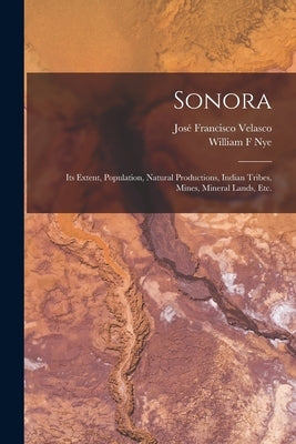 Sonora: Its Extent, Population, Natural Productions, Indian Tribes, Mines, Mineral Lands, Etc. by Velasco, José Francisco
