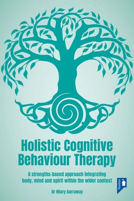 Holistic Cognitive Behaviour Therapy: A Strengths-Based Approach Integrating Body, Mind and Spirit Within the Wider Context by Garraway, Hilary