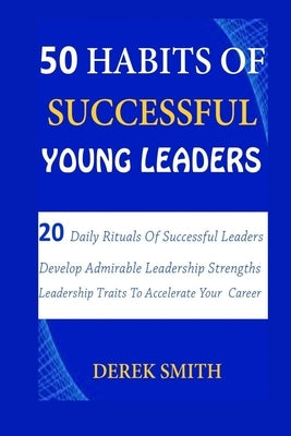 50 Habits of Successful Young Leaders: 20 Daily Rituals Of Successful Leaders: Develop Admirable Leadership Strengths And Leadership Traits To Acceler by Smith, Derek