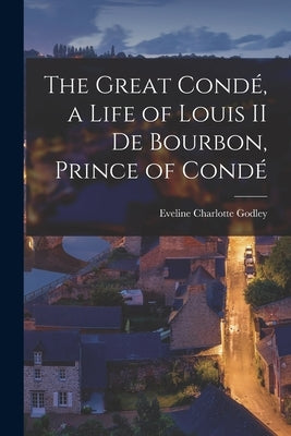 The Great Condé, a Life of Louis II de Bourbon, Prince of Condé by Godley, Eveline Charlotte