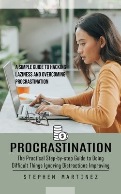Procrastination: The Practical Step-by-step Guide to Doing Difficult Things Ignoring Distractions Improving (A Simple Guide to Hacking Laziness and Ov by Martinez, Stephen