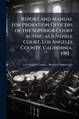 Report and Manual for Probation Officers of the Superior Court Acting as Juvenile Court, Los Angeles County, California, 1912 .. by Los Angeles County (Calif ). Board of Su