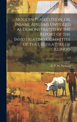 Modern Persecution, or, Insane Asylums Unveiled as Demonstrated by the Report of the Investigating Committee of the Legislature of Illinois; v.2 by Packard, E. P. W. (Elizabeth Parsons