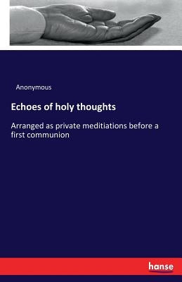 Echoes of holy thoughts: Arranged as private meditiations before a first communion by Anonymous