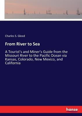 From River to Sea: A Tourist's and Miner's Guide from the Missouri River to the Pacific Ocean via Kansas, Colorado, New Mexico, and California by Gleed, Charles S.