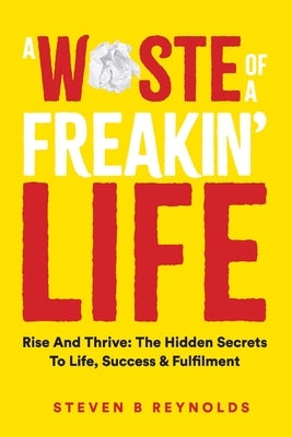 A Waste of a Freakin Life: Rise and Thrive - The Hidden Secrets to Life, Success and Fulfilment by Reynolds, Steven