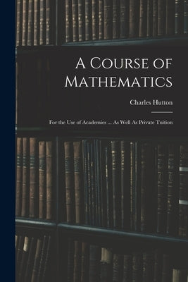 A Course of Mathematics: For the Use of Academies ... As Well As Private Tuition by Hutton, Charles