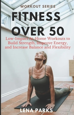 Fitness Over 50: Low-Impact At-Home Workouts to Build Strength, Improve Energy, and Increase Balance and Flexibility by Parks, Lena