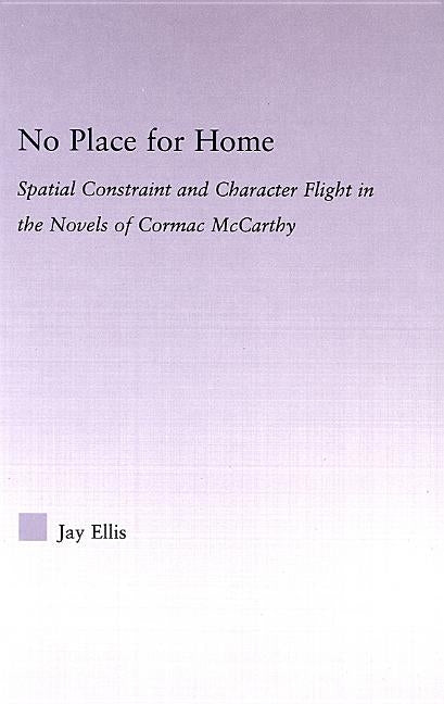 No Place for Home: Spatial Constraint and Character Flight in the Novels of Cormac McCarthy by Ellis, Jay