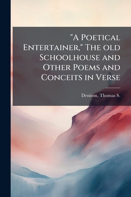 "A Poetical Entertainer," The old Schoolhouse and Other Poems and Conceits in Verse by Denison, Thomas S. (Thomas Stewart) 184