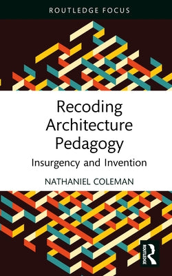 Recoding Architecture Pedagogy: Insurgency and Invention by Coleman, Nathaniel