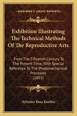 Exhibition Illustrating the Technical Methods of the Reproductive Arts: From the Fifteenth Century to the Present Time, with Special Reference to the by Koehler, Sylvester Rosa