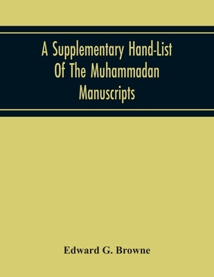 A Supplementary Hand-List Of The Muhammadan Manuscripts, Including All Those Written In The Arabic Character Preserved In The Libraries Of The Univers by G. Browne, Edward