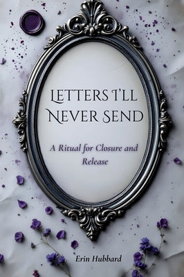 Letters I'll Never Send: A Ritual for Closure and Release by Hubbard, Erin
