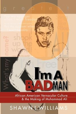 I'm a Bad Man: African American Vernacular Culture and the Making of Muhammad Ali by Williams, Shawn