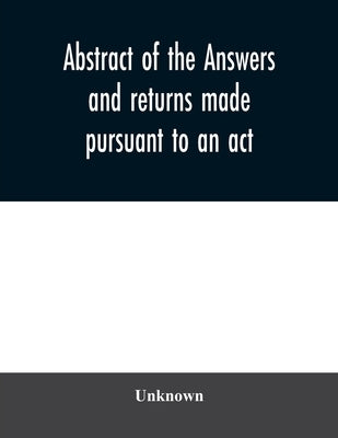 Abstract of the answers and returns made pursuant to an act, passed in the first year of the reign of His Majesty King George IV, intituled, ''An act by Unknown