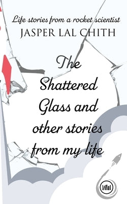 The Shattered Glass and other stories from my life: Life stories from a rocket scientist by Chith, Jasper Lal