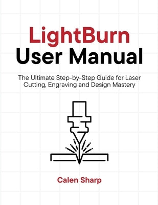 LightBurn User Manual: The Ultimate Step-by-Step Guide for Laser Cutting, Engraving and Design Mastery by Sharp, Calen