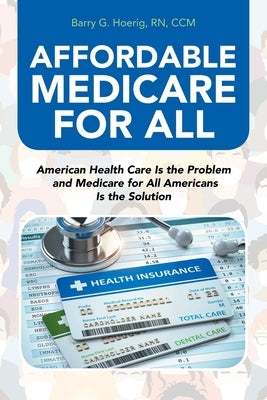 Affordable Medicare for All: American Health Care Is the Problem and Medicare for All Americans Is the Solution by Hoerig CCM, Barry G.