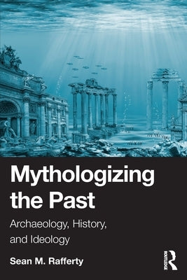 Mythologizing the Past: Archaeology, History, and Ideology by Rafferty, Sean