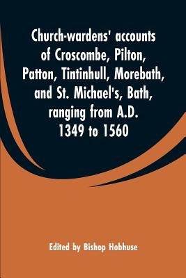 Church-wardens' accounts of Croscombe, Pilton, Patton, Tintinhull, Morebath, and St. Michael's, Bath, ranging from A.D. 1349 to 1560 by Hobhuse, Bishop