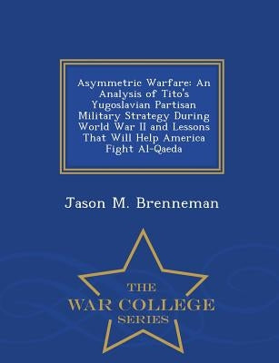 Asymmetric Warfare: An Analysis of Tito's Yugoslavian Partisan Military Strategy During World War II and Lessons That Will Help America Fi by Brenneman, Jason M.