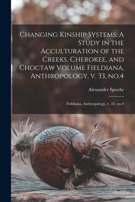 Changing Kinship Systems: A Study in the Acculturation of the Creeks, Cherokee, and Choctaw Volume Fieldiana, Anthropology, v. 33, no.4: Fieldia by Spoehr, Alexander