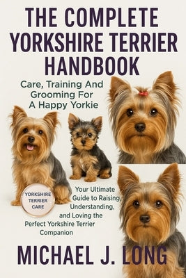 The Complete Yorkshire Terrier Handbook: Care, Training And Grooming For A Happy Yorkie: Your Ultimate Guide to Raising, Understanding, and Loving the by J. Long, Michael
