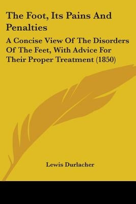 The Foot, Its Pains And Penalties: A Concise View Of The Disorders Of The Feet, With Advice For Their Proper Treatment (1850) by Durlacher, Lewis