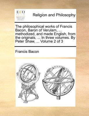 The philosophical works of Francis Bacon, Baron of Verulam, ... methodized, and made English, from the originals, ... In three volumes. By Peter Shaw, by Bacon, Francis