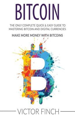 Bitcoin: The Only Complete Quick & Easy Guide To Mastering Bitcoin and Digital Currencies - How To Make Money with Bitcoins by Finch, Victor