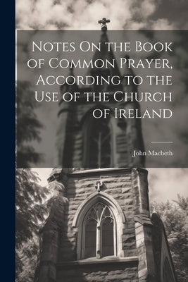 Notes On the Book of Common Prayer, According to the Use of the Church of Ireland by Macbeth, John
