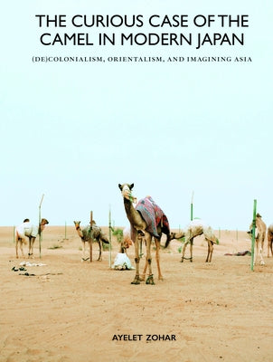 The Curious Case of the Camel in Modern Japan: (De)Colonialism, Orientalism, and Imagining Asia by Zohar, Ayelet
