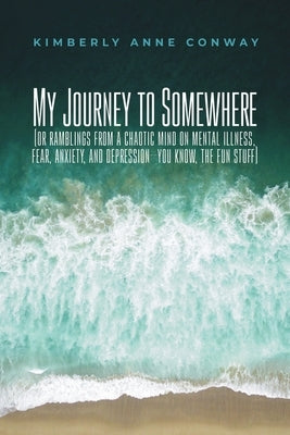 My Journey to Somewhere: (or ramblings from a chaotic mind on mental illness, anxiety and depression - you know, the fun stuff) by Conway, Kimberly Anne